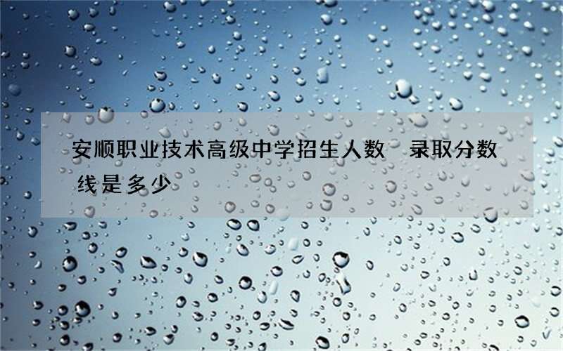 安顺职业技术高级中学招生人数 录取分数线是多少